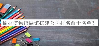 榆林博物館展館搭建公司排名前十名單