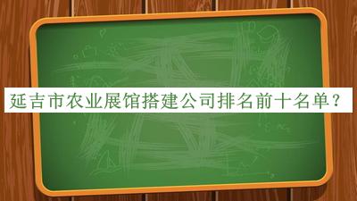 延吉市農(nóng)業(yè)展館搭建公司排名前十名單