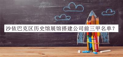 沙依巴克區(qū)歷史館展館搭建公司前三甲名單