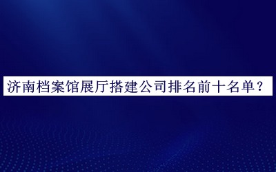 濟南檔案館展廳搭建公司排名前十名單