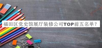 福田區(qū)黨史館展廳裝修公司TOP前五名單發(fā)布，良心推薦