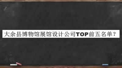 大余縣博物館展館設(shè)計(jì)公司TOP前五名單宣布，值得一看