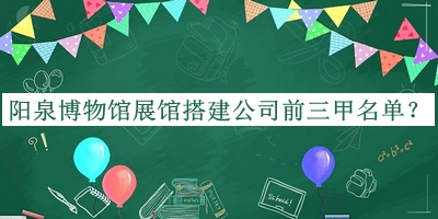 陽(yáng)泉博物館展館搭建公司前三甲名單推出，值得一看