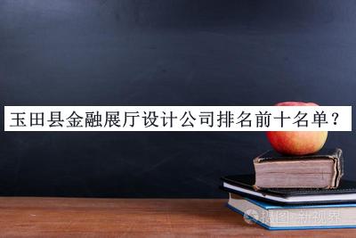 玉田縣金融展廳設(shè)計(jì)公司排名前十名單推出，良心推薦