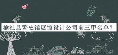 榆社縣警史館展館設(shè)計(jì)公司前三甲名單發(fā)布，閱后既刪