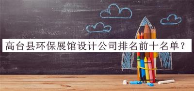 高臺(tái)縣環(huán)保展館設(shè)計(jì)公司排名前十名單公布，趕快收藏