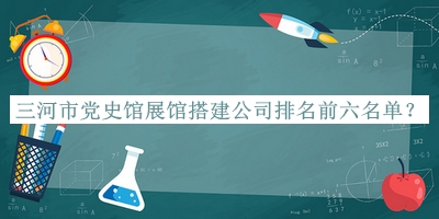 三河市黨史館展館搭建公司排名前六名單發(fā)布，良心推薦