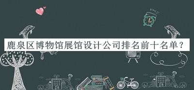 鹿泉區(qū)博物館展館設(shè)計公司排名前十名單發(fā)布，趕快收藏