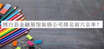 博白縣金融展館裝修公司排名前六名單公開，閱后既刪