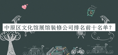 中原區(qū)文化館展館裝修公司排名前十名單揭曉，網(wǎng)友推薦