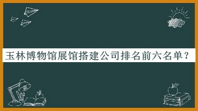 玉林博物館展館搭建公司排名前六名單揭曉，趕快收藏
