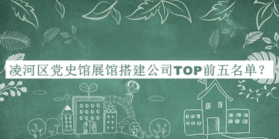 凌河區(qū)黨史館展館搭建公司TOP前五名單揭曉，值得一看
