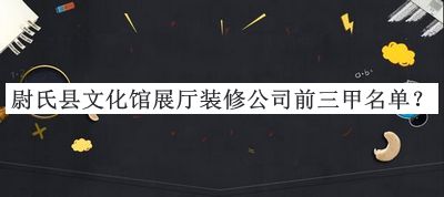 尉氏縣文化館展廳裝修公司前三甲名單宣布，良心推薦
