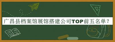 廣昌縣檔案館展館搭建公司TOP前五名單公開，網(wǎng)友推薦