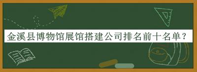 金溪縣博物館展館搭建公司排名前十名單公開，值得一看