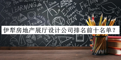 伊犁房地產(chǎn)展廳設(shè)計(jì)公司排名前十名單公開，閱后既刪