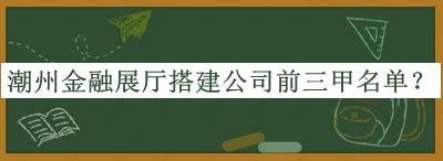 潮州金融展廳搭建公司前三甲名單發(fā)布，網(wǎng)友推薦