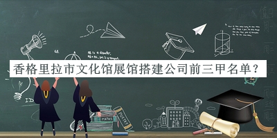 香格里拉市文化館展館搭建公司前三甲名單發(fā)布，網(wǎng)友推薦