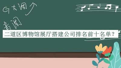 二道區(qū)博物館展廳搭建公司排名前十名單發(fā)布，閱后既刪