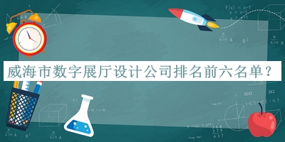 威海市數(shù)字展廳設(shè)計公司排名前六名單宣布，網(wǎng)友推薦