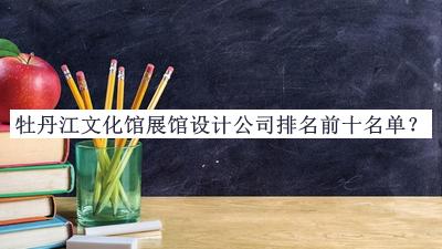 牡丹江文化館展館設(shè)計(jì)公司排名前十名單宣布，值得一看