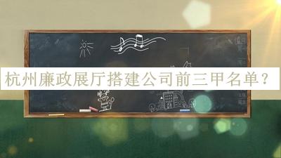 杭州廉政展廳搭建公司前三甲名單發(fā)布，良心推薦