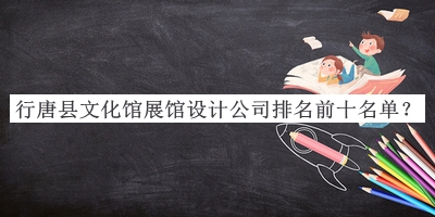 行唐縣文化館展館設計公司排名前十名單揭曉，趕快收藏