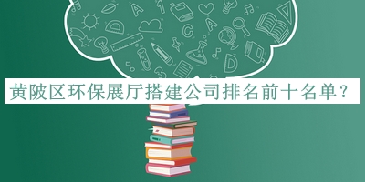 黃陂區(qū)環(huán)保展廳搭建公司排名前十名單公開，網(wǎng)友推薦