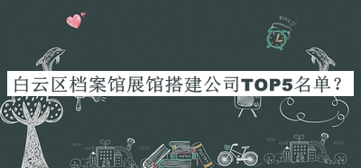 白云區(qū)檔案館展館搭建公司TOP5名單揭曉，閱后既刪