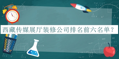 西藏傳媒展廳裝修公司排名前六名單發(fā)布，網(wǎng)友推薦