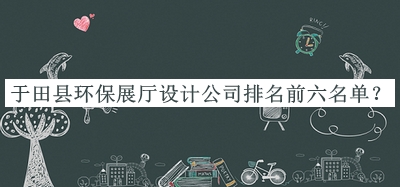 于田縣環(huán)保展廳設(shè)計公司排名前六名單宣布，趕快收藏