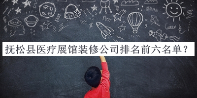 撫松縣醫(yī)療展館裝修公司排名前六名單發(fā)布，趕快收藏