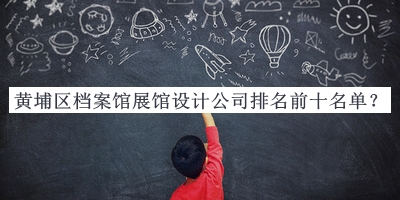 黃埔區(qū)檔案館展館設計公司排名前十名單公布，值得一看