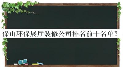 保山環(huán)保展廳裝修公司排名前十名單發(fā)布，趕快收藏